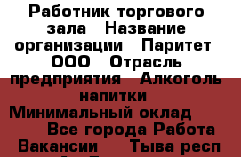 Работник торгового зала › Название организации ­ Паритет, ООО › Отрасль предприятия ­ Алкоголь, напитки › Минимальный оклад ­ 20 000 - Все города Работа » Вакансии   . Тыва респ.,Ак-Довурак г.